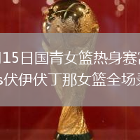2026年6月15日国青女篮热身赛富顺站中国U17女篮vs伏伊伏丁那女篮全场录像回放