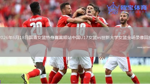 2026年6月18日国青女篮热身赛富顺站中国U17女篮vs世新大学女篮全场录像回放