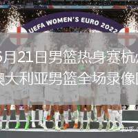 2026年6月21日男篮热身赛杭州站中国男篮vs澳大利亚男篮全场录像回放