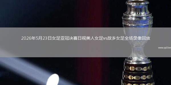 2026年5月23日女足亚冠决赛日视美人女足vs故乡女足全场录像回放