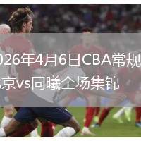 2026年4月6日CBA常规赛北京vs同曦全场集锦