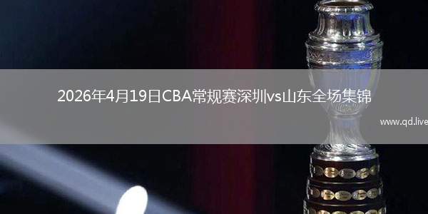 2026年4月19日CBA常规赛深圳vs山东全场集锦