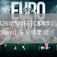 2026年5月6日CBA季后赛上海vs山东全场集锦
