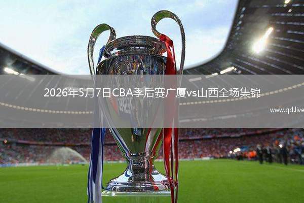 2026年5月7日CBA季后赛广厦vs山西全场集锦
