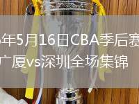2026年5月16日CBA季后赛半决赛广厦vs深圳全场集锦