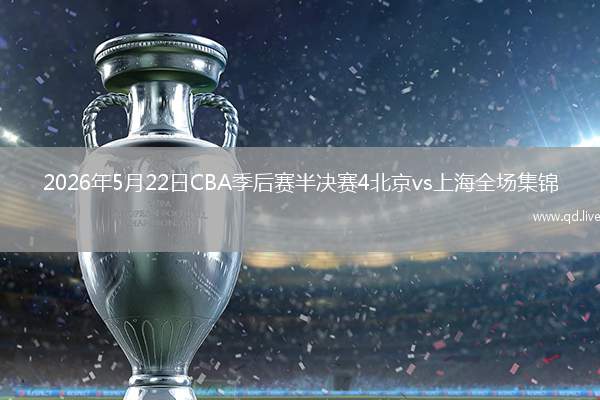 2026年5月22日CBA季后赛半决赛4北京vs上海全场集锦