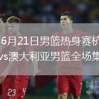 2026年6月21日男篮热身赛杭州站中国男篮vs澳大利亚男篮全场集锦