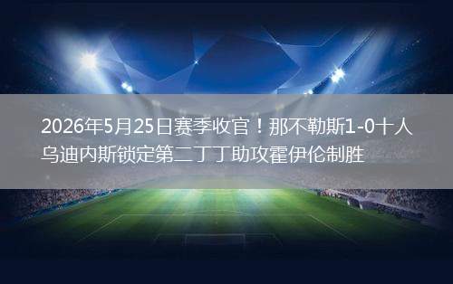 2026年5月25日赛季收官！那不勒斯1-0十人乌迪内斯锁定第二丁丁助攻霍伊伦制胜