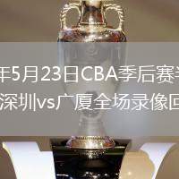 2026年5月23日CBA季后赛半决赛G4深圳vs广厦全场录像回放