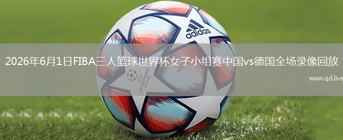 2026年6月1日FIBA三人篮球世界杯女子小组赛中国vs德国全场录像回放