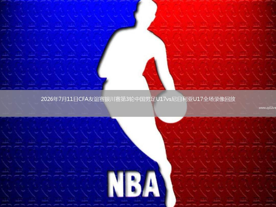 2026年7月11日CFA友谊赛银川赛第3轮中国男足U17vs尼日利亚U17全场录像回放