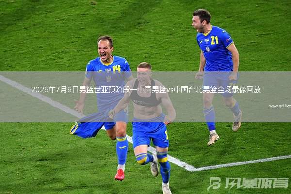 2026年7月6日男篮世亚预阶段一中国男篮vs中国台北男篮全场录像回放