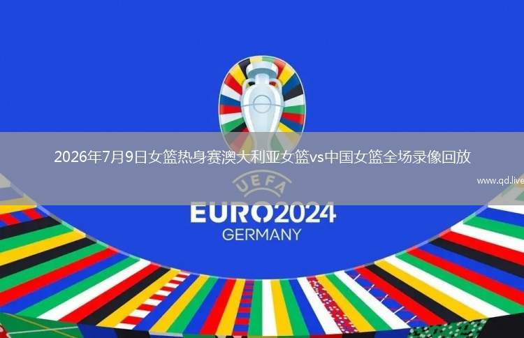 2026年7月9日女篮热身赛澳大利亚女篮vs中国女篮全场录像回放